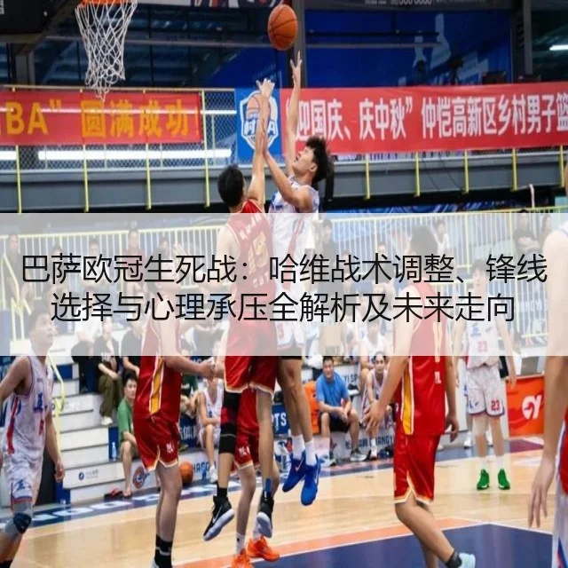 巴萨欧冠生死战：哈维战术调整、锋线选择与心理承压全解析及未来走向（kaiyun）